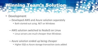 Winning Team’s Solution
• Development
– Developed AWS and Azure solution separately
• Both started out using .NET on Windows
– AWS solution switched to NodeJS on Linux
• Linux servers are much cheaper than Windows
– Azure solution ended up being cheaper
• Higher SQS vs Azure storage transaction costs added
 