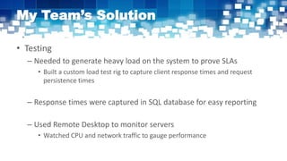 My Team’s Solution
• Testing
– Needed to generate heavy load on the system to prove SLAs
• Built a custom load test rig to capture client response times and request
persistence times
– Response times were captured in SQL database for easy reporting
– Used Remote Desktop to monitor servers
• Watched CPU and network traffic to gauge performance
 