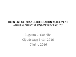 ITC IN S&T UE-BRAZIL COOPERATION AGREEMENT
A PERSONAL ACCOUNT OF BRAZIL PARTICIPATION IN FP-7
Augusto C. Gadelha
Cloudspace Brazil 2016
7 julho 2016
 