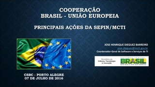 COOPERAÇÃO
BRASIL - UNIÃO EUROPEIA
PRINCIPAIS AÇÕES DA SEPIN/MCTI
CSBC - PORTO ALEGRE
07 DE JULHO DE 2016
JOSE HENRIQUE DIEGUEZ BARREIRO
jose.dieguez@mcti.gov.br
Coordenador-Geral de Software e Serviços de TI
 