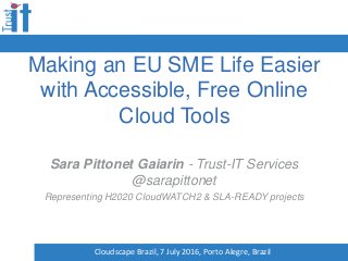 Making an EU SME Life Easier
with Accessible, Free Online
Cloud Tools
Sara Pittonet Gaiarin - Trust-IT Services
@sarapittonet
Representing H2020 CloudWATCH2 & SLA-READY projects
Cloudscape Brazil, 7 July 2016, Porto Alegre, Brazil
 