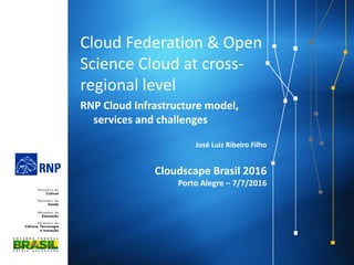 Cloud Federation & Open
Science Cloud at cross-
regional level
RNP Cloud Infrastructure model,
services and challenges
José Luiz Ribeiro Filho
Cloudscape Brasil 2016
Porto Alegre – 7/7/2016
 
