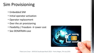  Embedded SIM
 Initial operator activation
 Operator replacement
 Over the air provisioning
 Flexibility / Freedom → Lower cost
 See DENATRAN case
Flávio Lenz Cesar – WCN & Cloudscape Brazil 2016 – Porto Alegre, 7th July 2016
 