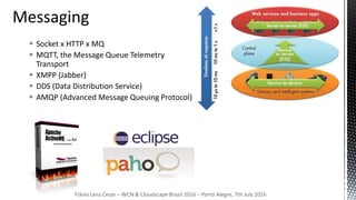 Flávio Lenz Cesar – WCN & Cloudscape Brazil 2016 – Porto Alegre, 7th July 2016
 Socket x HTTP x MQ
 MQTT, the Message Queue Telemetry
Transport
 XMPP (Jabber)
 DDS (Data Distribution Service)
 AMQP (Advanced Message Queuing Protocol)
 