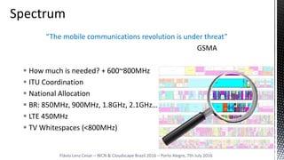 “The mobile communications revolution is under threat”
GSMA
 How much is needed? + 600~800MHz
 ITU Coordination
 National Allocation
 BR: 850MHz, 900MHz, 1.8GHz, 2.1GHz…
 LTE 450MHz
 TV Whitespaces (<800MHz)
Flávio Lenz Cesar – WCN & Cloudscape Brazil 2016 – Porto Alegre, 7th July 2016
 