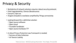 Multiplicity of network solutions requires robust security protocols
 Field-Upgradeability / Device Obsolescence
 Consent / Opt-out
 Imagine Snowden’s revelation amplified by Things connectivity
 Looking forward for a definitive solution
Open source software
Open cloud
Trustable Sandboxes
Open source hardware ???
 A robust Privacy Protection Law Framework is needed
Fairness of Data Collection
IoT Device Liability
Flávio Lenz Cesar – WCN & Cloudscape Brazil 2016 – Porto Alegre, 7th July 2016
 
