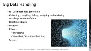  IoT will boost data generation
 Collecting, compiling, linking, analyzing and retrieving
very large amount of data
 Real time x Batch
 Location
 Privacy
Ownership
Identified / Non-identified data
 Security
Flávio Lenz Cesar – WCN & Cloudscape Brazil 2016 – Porto Alegre, 7th July 2016
 