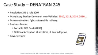  Resolution 245 / July 2007
 Mandatory Tracker Device on new Vehicles: 2010, 2013, 2014, 2016...
 Main motivation: fight automobile robbery
 Business Model:
 Portable SIM Card (GPRS)
 Optional Activation at any time → Low adoption
 Privacy Issues
Flávio Lenz Cesar – WCN & Cloudscape Brazil 2016 – Porto Alegre, 7th July 2016
 