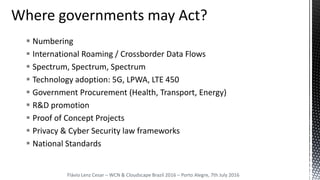  Numbering
 International Roaming / Crossborder Data Flows
 Spectrum, Spectrum, Spectrum
 Technology adoption: 5G, LPWA, LTE 450
 Government Procurement (Health, Transport, Energy)
 R&D promotion
 Proof of Concept Projects
 Privacy & Cyber Security law frameworks
 National Standards
Flávio Lenz Cesar – WCN & Cloudscape Brazil 2016 – Porto Alegre, 7th July 2016
 