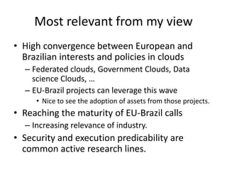 Most relevant from my view
• High convergence between European and
Brazilian interests and policies in clouds
– Federated clouds, Government Clouds, Data
science Clouds, …
– EU-Brazil projects can leverage this wave
• Nice to see the adoption of assets from those projects.
• Reaching the maturity of EU-Brazil calls
– Increasing relevance of industry.
• Security and execution predicability are
common active research lines.
 
