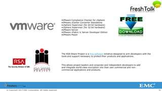 51© Copyright 2013 EMC Corporation. All rights reserved.
This allows project leaders and corporate and independent developers to add
and integrate world-class encryption into their own commercial and non-
commercial applications and products.
The RSA Share Project is a free software initiative designed to arm developers with the
tools and support necessary to protect their products and applications.
•VMware Compliance Checker for vSphere
•VMware vCenter Converter Standalone
•vSphere Hypervisor (for 64 bit hardware)
•vSphere Hypervisor (for 32 bit hardware)
•VMware Server
•VMware vFabric tc Server Developer Edition
•VMware Player
 
