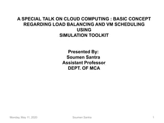 A SPECIAL TALK ON CLOUD COMPUTING : BASIC CONCEPT
REGARDING LOAD BALANCING AND VM SCHEDULING
USING
SIMULATION TOOLKIT
Presented By:
Soumen Santra
Assistant Professor
DEPT. OF MCA
Monday, May 11, 2020 Soumen Santra 1
 