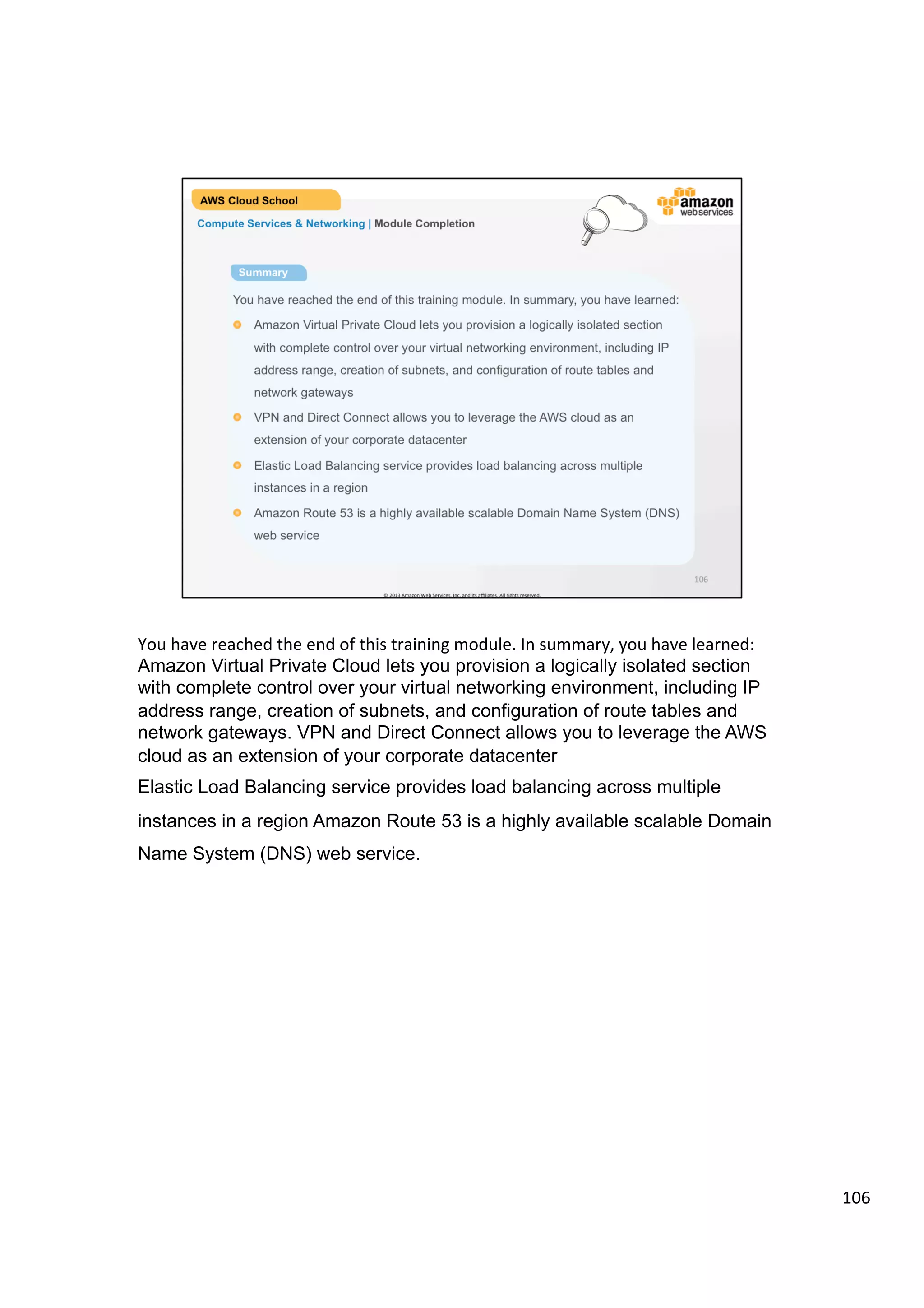 ©	
  2013,	
  2014	
  Amazon	
  Web	
  Services,	
  Inc.	
  and	
  its	
  aﬃliates.	
  All	
  rights	
  reserved.	
  
AWS Cloud School Training and
Certification
Compute Services & Networking | Networking
AWS Direct Connect
!   AWS Direct Connect establishes a
dedicated network connection from your
premises to AWS.
!   Establish private connectivity between
AWS and your datacenter, office, or
colocation environment.
!   Create multiple virtual interfaces to use
the same connection to access public
resources such as Amazon S3 and
private resources such as Amazon EC2
instances running within a VPC.
 