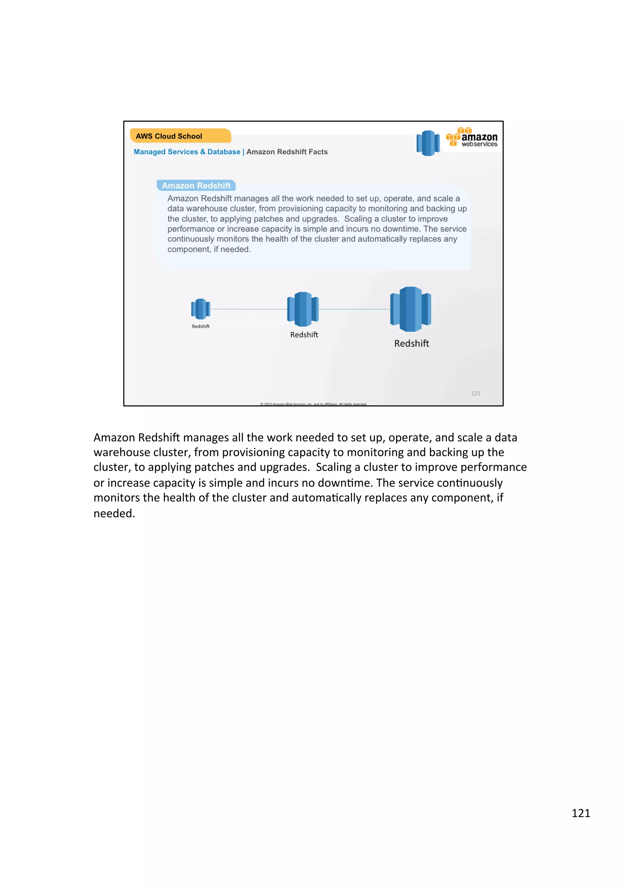 ©	
  2013,	
  2014	
  Amazon	
  Web	
  Services,	
  Inc.	
  and	
  its	
  aﬃliates.	
  All	
  rights	
  reserved.	
  
AWS Cloud School Training and
Certification
Managed Services & Database | Amazon RDS
Amazon Relational Database Services (RDS)
!  Easy to set up, operate, and scale a relational database in the cloud
!  Cost-efficient and resizable capacity while managing time-consuming database
administration tasks
!  Access to the full capabilities of a familiar SQL database
!  Automatically patches the database software and backs up your database
!  Ability to scale the compute resources or storage capacity associated with
your relational database instance via a single API call
 