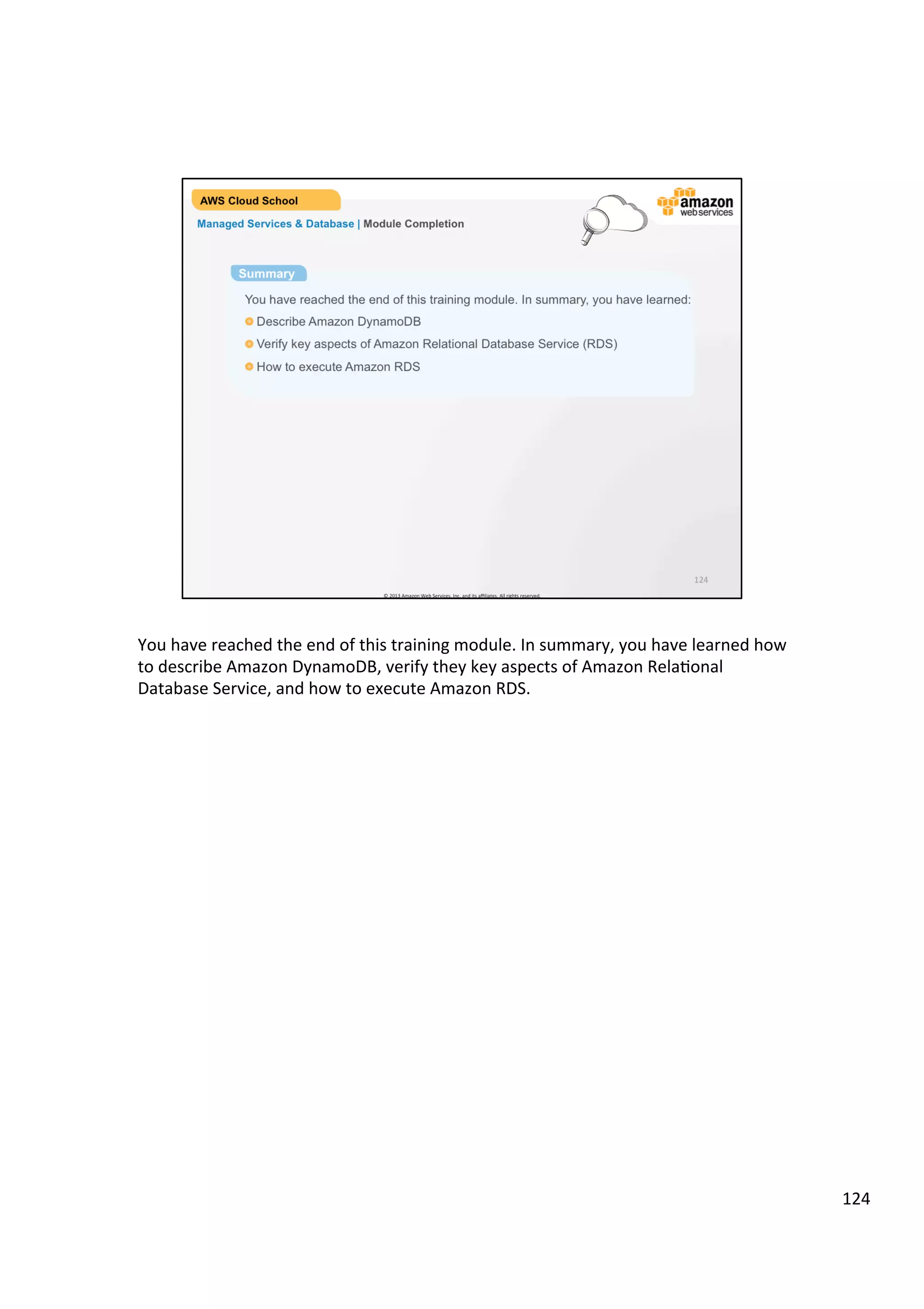 ©	
  2013,	
  2014	
  Amazon	
  Web	
  Services,	
  Inc.	
  and	
  its	
  aﬃliates.	
  All	
  rights	
  reserved.	
  
AWS Cloud School Training and
Certification
If You Need Consider Using
A relational database service
with minimal administration
Amazon RDS, a fully managed service that
offers a choice of MySQL, Oracle or SQL Server
database engines, scale compute & storage,
Multi-AZ availability and more.
A fast, highly scalable NoSQL
database service
Amazon DynamoDB, a fully managed service
that offers extremely fast performance, seamless
scalability and reliability, low cost and more.
A relational database you can
manage on your own
Your choice of relational AMIs on Amazon EC2
and Amazon EBS that provide scale compute &
storage, complete control over instances, and more.
Managed Services & Database | Database Considerations
 