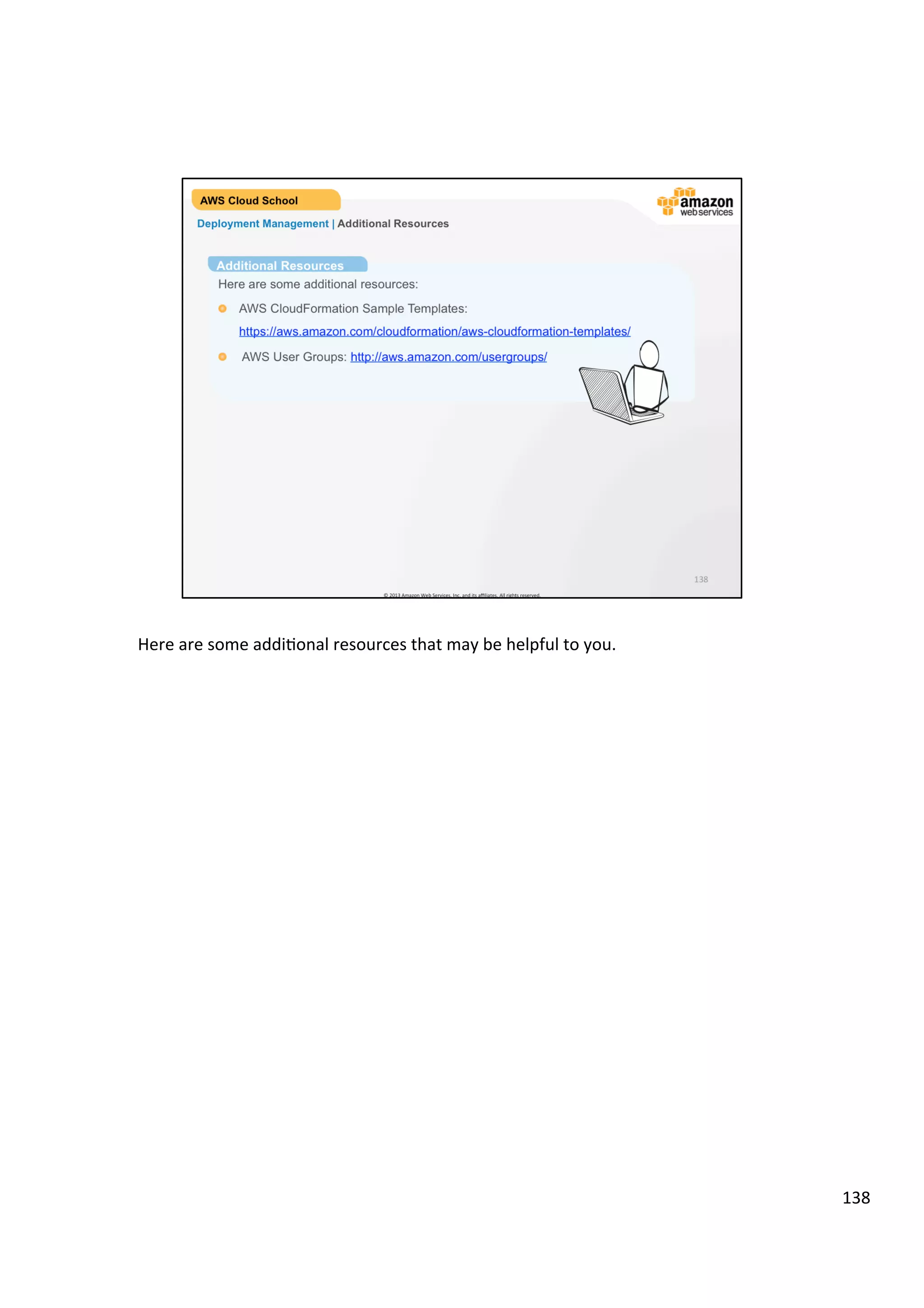 ©	
  2013,	
  2014	
  Amazon	
  Web	
  Services,	
  Inc.	
  and	
  its	
  aﬃliates.	
  All	
  rights	
  reserved.	
  
AWS Cloud School Training and
Certification
Deployment & Management | Using AWS IAM
Enable identity
federation to allow
existing identities (e.g.
users) in your
enterprise to access
the AWS Management
Console, to call AWS
APIs, and to access
resources, without the
need to create an IAM
user for each identity..
3
Manage federated users
and their permissions
Create users in AWS
IAM, assign them
individual security
credentials or request
temporary security
credentials to provide
users access to AWS
services and resources.
Manage permissions
in order to control which
operations a user can
perform.
2
Manage AWS IAM users
and their access
1
Create roles in AWS
IAM, and manage
permissions to control
which operations can be
performed by the entity,
or AWS service, that
assumes the role.
Define which entity is
allowed to assume the
role.
Manage AWS IAM roles
and their permissions
 