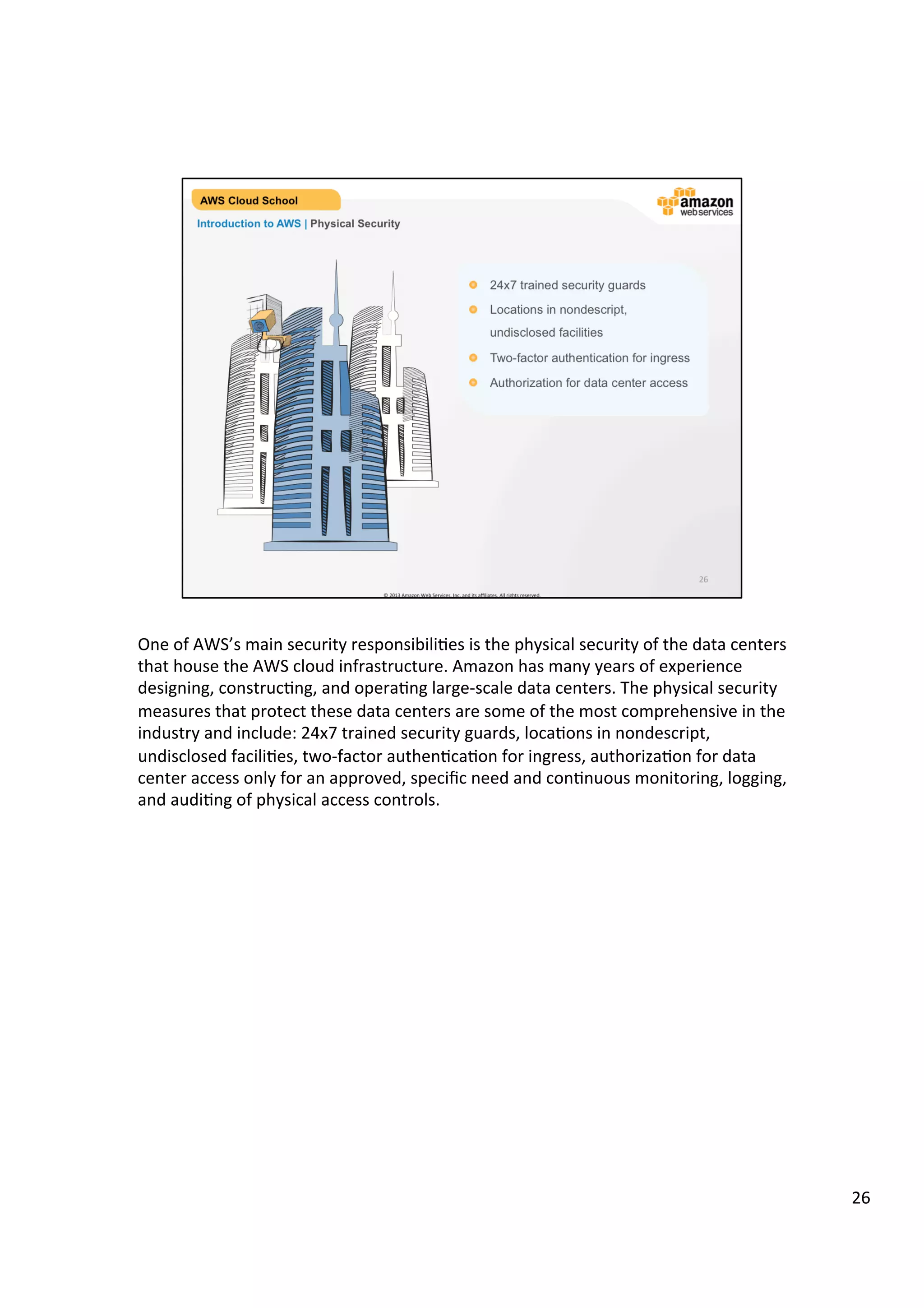 ©	
  2013,	
  2014	
  Amazon	
  Web	
  Services,	
  Inc.	
  and	
  its	
  aﬃliates.	
  All	
  rights	
  reserved.	
  
AWS Cloud School Training and
Certification
Introduction to AWS | Physical Security
!   24x7 trained security guards
!   Locations in nondescript, undisclosed facilities
!   Two-factor authentication for ingress
!   Authorization for data center access
 