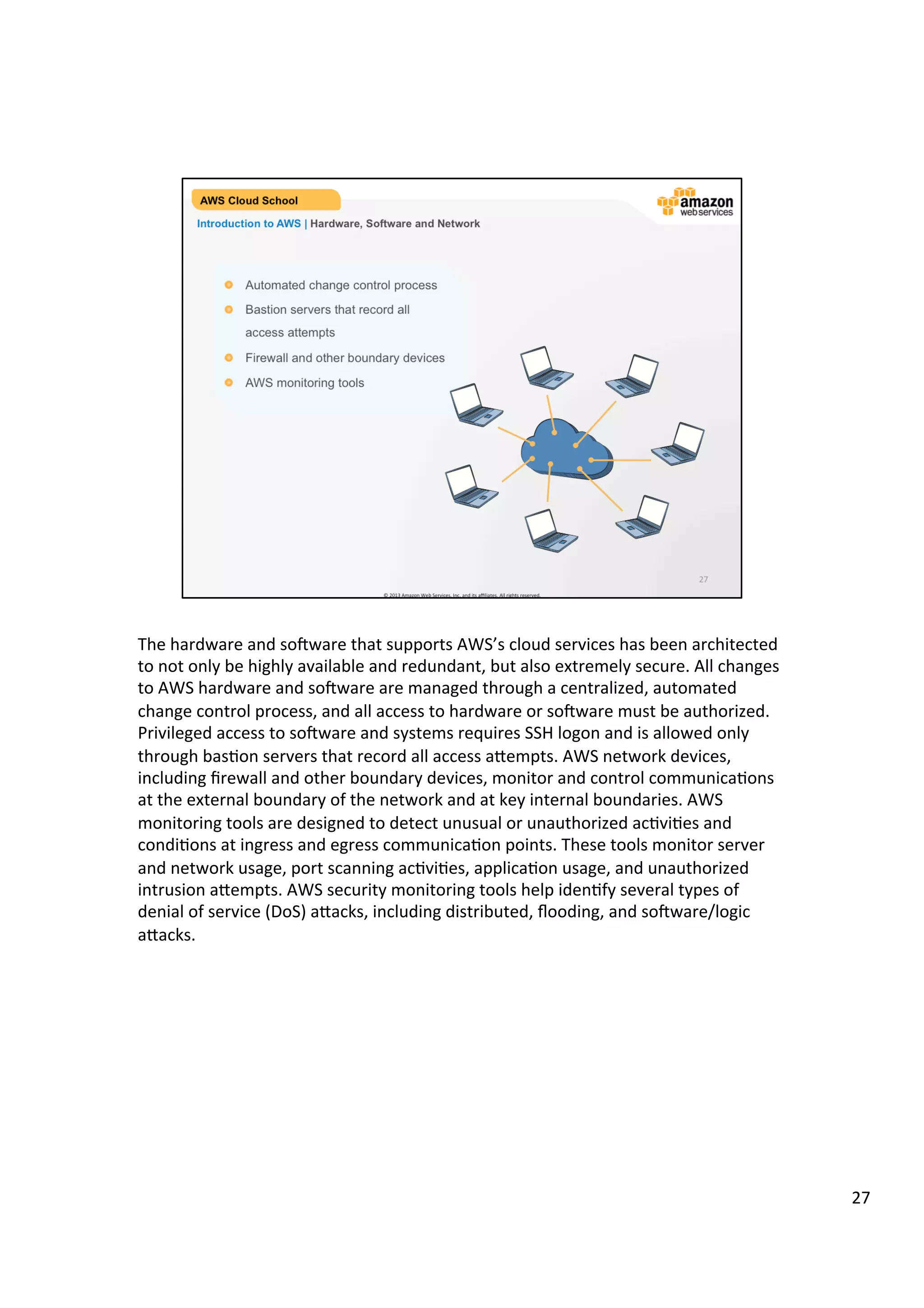 ©	
  2013,	
  2014	
  Amazon	
  Web	
  Services,	
  Inc.	
  and	
  its	
  aﬃliates.	
  All	
  rights	
  reserved.	
  
AWS Cloud School Training and
Certification
Introduction to AWS | Hardware, Software and Network
!   Automated change control process
!   Bastion servers that record all
access attempts
!   Firewall and other boundary devices
!   AWS monitoring tools
 