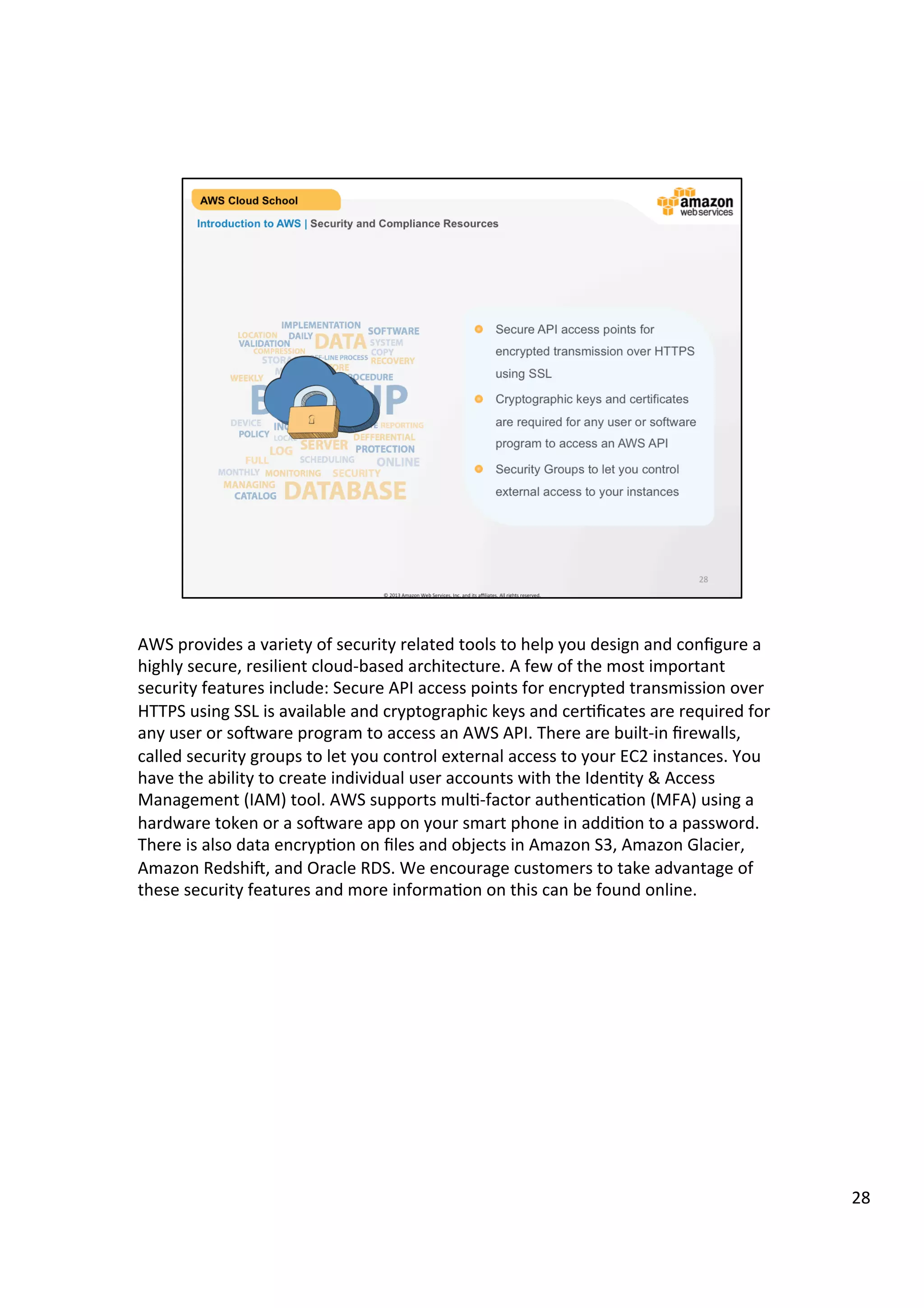 ©	
  2013,	
  2014	
  Amazon	
  Web	
  Services,	
  Inc.	
  and	
  its	
  aﬃliates.	
  All	
  rights	
  reserved.	
  
AWS Cloud School Training and
Certification
IMPLEMENTATION
DATADAILY SOFTWARE
SYSTEM
COPY
RECOVERY
LOCATION
VALIDATION
COMPRESSION
STORAGE
MEDIA
WEEKLY
DEVICE INCREMENTAL REMOTE REPORTING
POLICY LOCAL
LOG SERVER
DEFFERENTIAL
PROTECTION
FULL SCHEDULING ONLINE
MONTHLY MONITORING
MANAGING
CATALOG DATABASE
SECURITY
BACKUP
OFF-LINE PROCESS
RESTORE
INDEX PROCEDURE
Introduction to AWS | Security and Compliance Resources
!   Secure API access points for
encrypted transmission over HTTPS
using SSL
!   Cryptographic keys and certificates
are required for any user or software
program to access an AWS API
!   Security Groups to let you control
external access to your instances
 