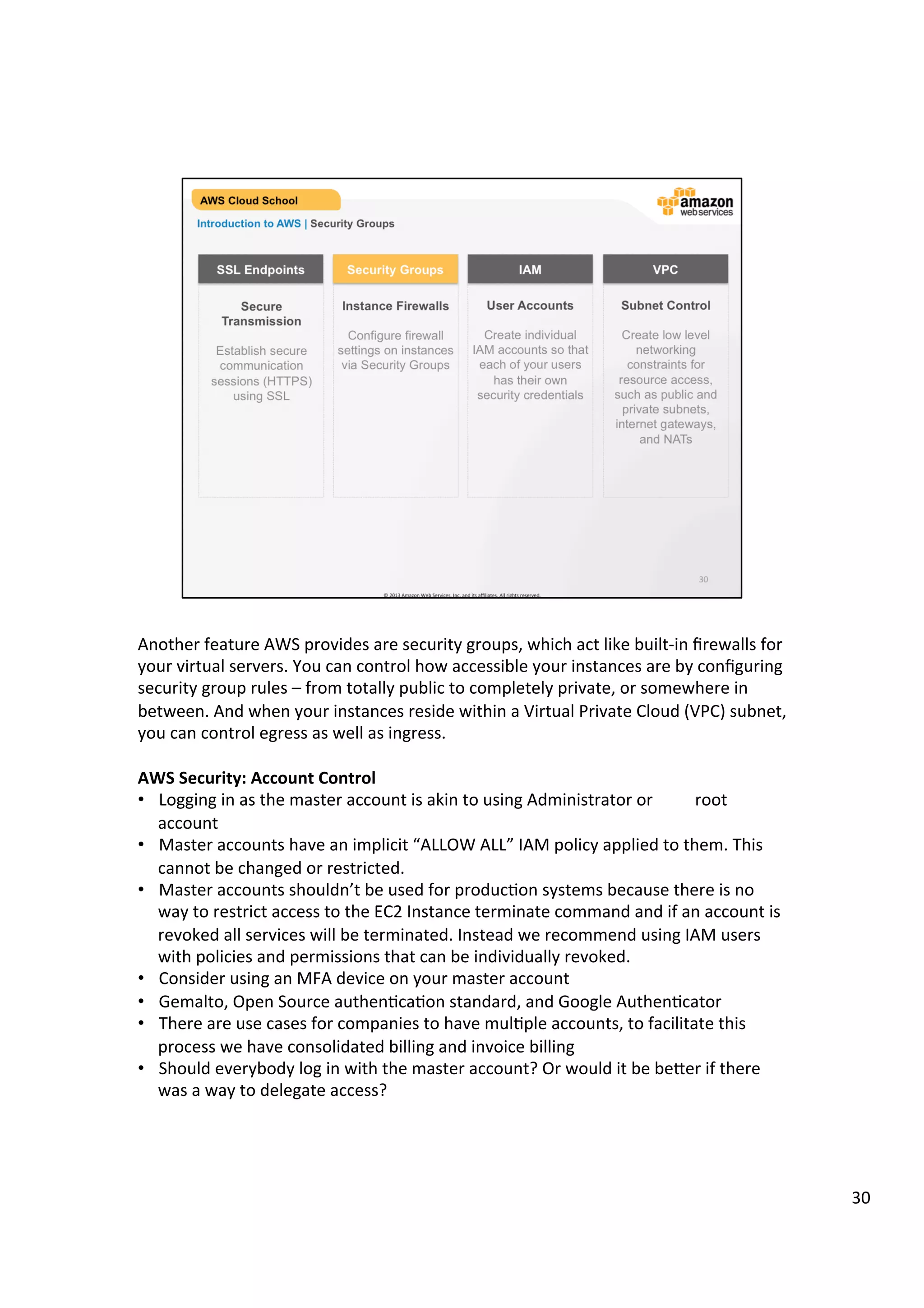 ©	
  2013,	
  2014	
  Amazon	
  Web	
  Services,	
  Inc.	
  and	
  its	
  aﬃliates.	
  All	
  rights	
  reserved.	
  
AWS Cloud School Training and
Certification
Introduction to AWS | Security Groups
Secure
Transmission
Establish secure
communication
sessions (HTTPS)
using SSL
	
  
	
  	
  
SSL Endpoints
Instance Firewalls
Configure firewall
rule for instances
and load balancers
using Security
Groups
Security Groups
User Accounts
Create individual
AWS Identity and
Access Management
(IAM) user accounts
so that each user
managing AWS has
their own security
credentials
	
  
IAM
Subnet Control
In your Virtual
Private Cloud, create
low level networking
constraints for
resource access,
such as public and
private subnets,
internet gateways,
and NATs
VPC
 