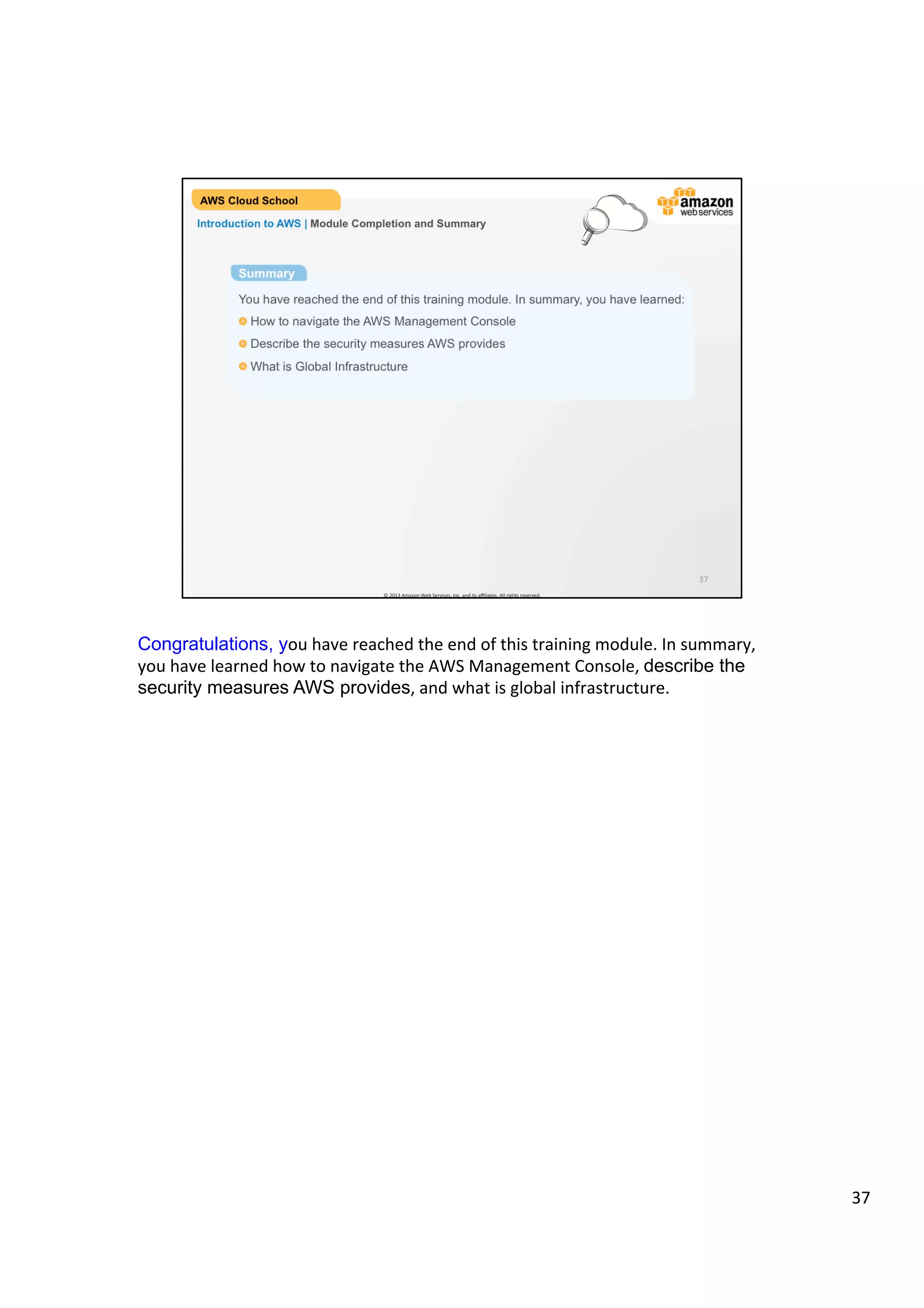 ©	
  2013,	
  2014	
  Amazon	
  Web	
  Services,	
  Inc.	
  and	
  its	
  aﬃliates.	
  All	
  rights	
  reserved.	
  
AWS Cloud School Training and
Certification
Introduction to AWS | Module Completion and Summary
Summary
You have reached the end of this training module. In summary, you have learned:
!  How to navigate the AWS Management Console
!  What is the AWS Global Infrastructure
!  Describe the security measures AWS provides
 