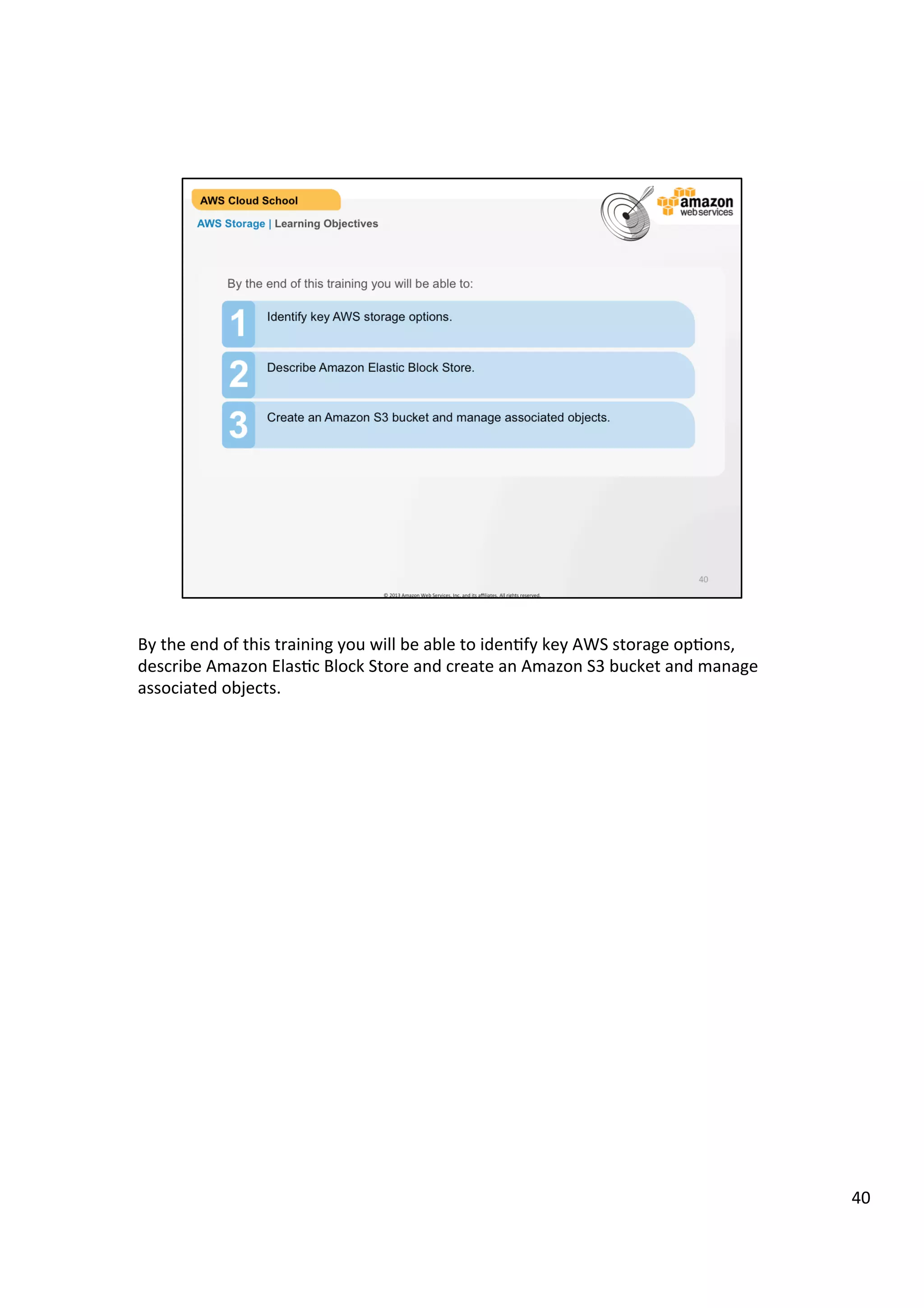 ©	
  2013,	
  2014	
  Amazon	
  Web	
  Services,	
  Inc.	
  and	
  its	
  aﬃliates.	
  All	
  rights	
  reserved.	
  
AWS Cloud School Training and
Certification
AWS Storage | Learning Objectives
1 Identify key AWS storage options.
2 Describe Amazon Elastic Block Store (EBS).
Create an Amazon S3 Bucket and manage associated objects.
3
By the end of this training you will be able to:
 