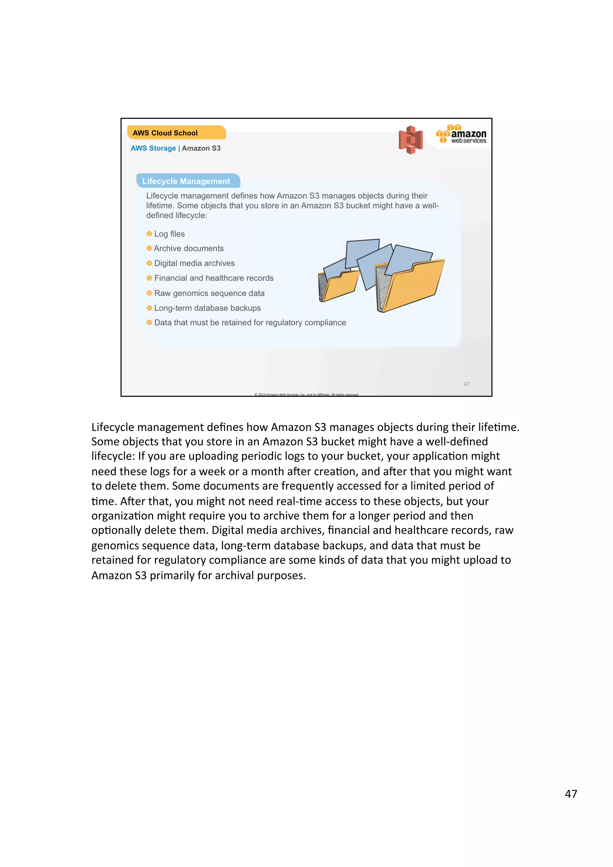 ©	
  2013,	
  2014	
  Amazon	
  Web	
  Services,	
  Inc.	
  and	
  its	
  aﬃliates.	
  All	
  rights	
  reserved.	
  
AWS Cloud School Training and
Certification
AWS Storage | Amazon S3 Object Lifecycle
Lifecycle Management
Lifecycle management defines how Amazon S3 manages objects during their
lifetime. Some objects that you store in an Amazon S3 bucket might have a well-
defined lifecycle:
	
  	
  !  Log files
!  Archive documents
!  Digital media archives
!  Financial and healthcare records
!  Raw genomics sequence data
!  Long-term database backups
!  Data that must be retained for regulatory compliance
 