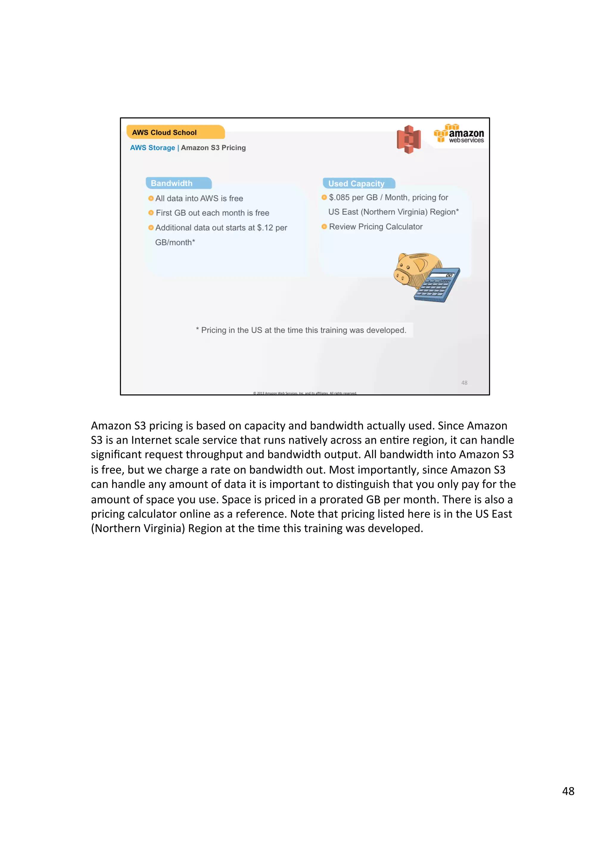 ©	
  2013,	
  2014	
  Amazon	
  Web	
  Services,	
  Inc.	
  and	
  its	
  aﬃliates.	
  All	
  rights	
  reserved.	
  
AWS Cloud School Training and
Certification
AWS Storage | Amazon S3 Pricing
!  Pay only for what you use
!  No minimum fee
!  Prices based on location of your Amazon S3 bucket
!  Estimate monthly bill using the AWS Simple Monthly Calculator
Pricing
 