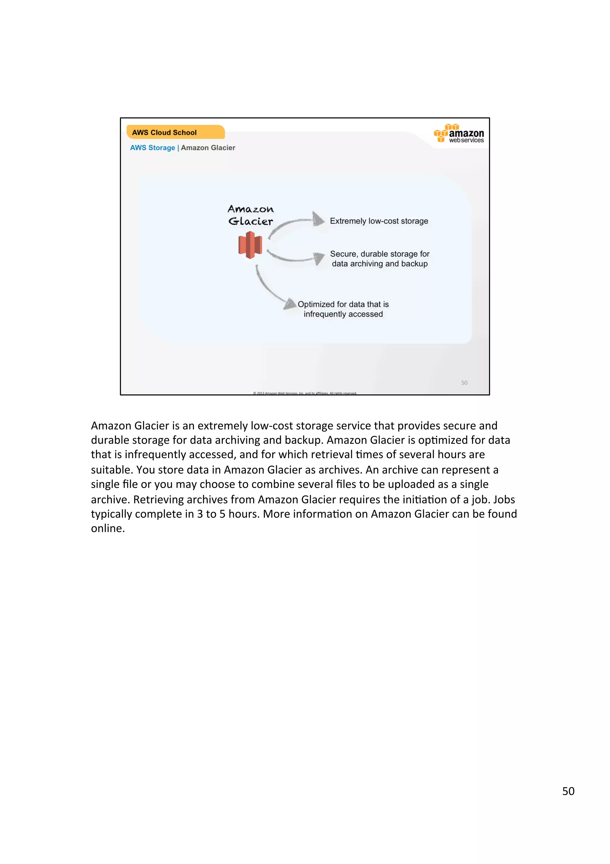 ©	
  2013,	
  2014	
  Amazon	
  Web	
  Services,	
  Inc.	
  and	
  its	
  aﬃliates.	
  All	
  rights	
  reserved.	
  
AWS Cloud School Training and
Certification
AWS Storage | Amazon Glacier
Amazon
Glacier Extremely low-cost storage
Secure, durable storage for
data archiving and backup
Optimized for data that is
infrequently accessed
 