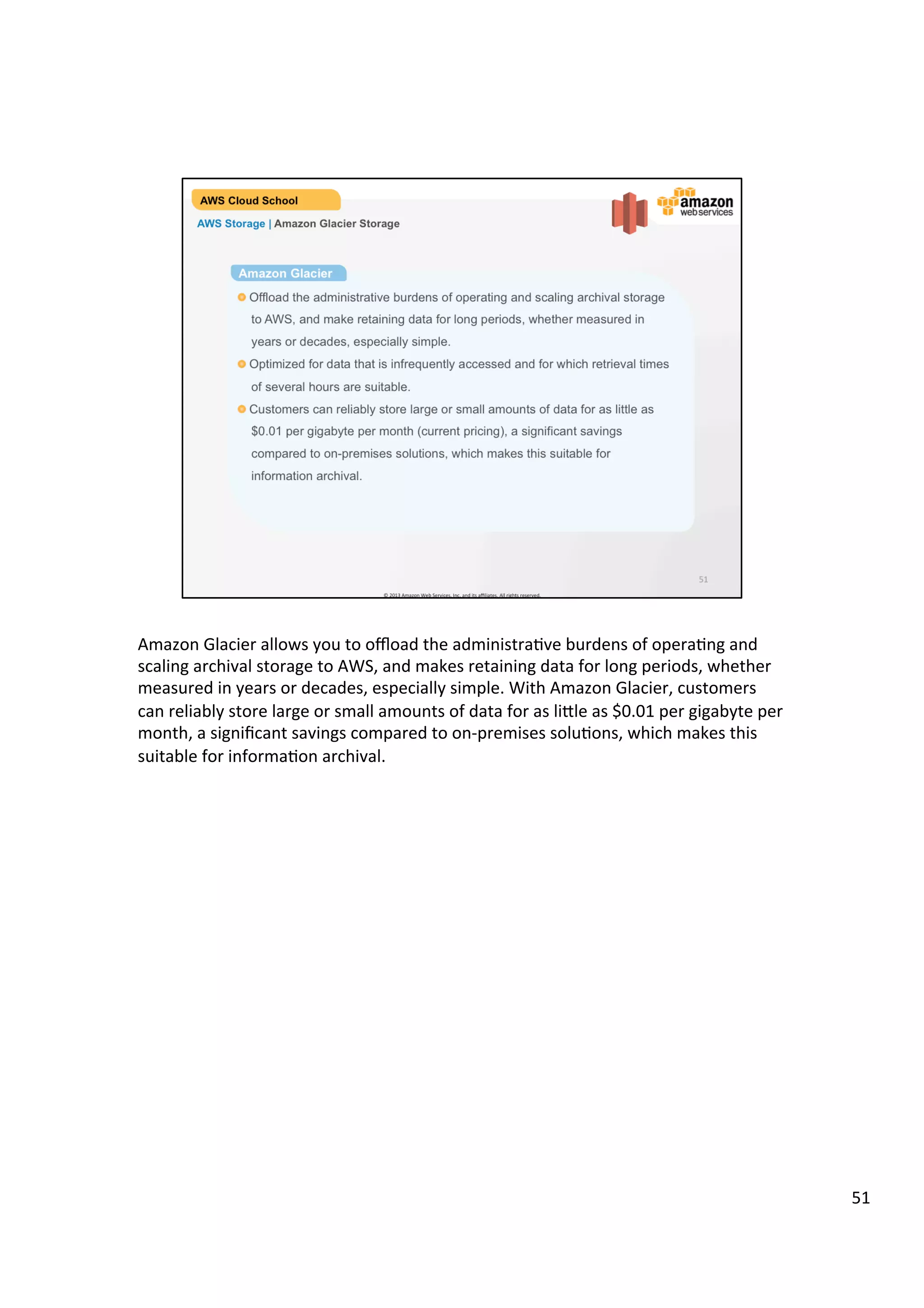 ©	
  2013,	
  2014	
  Amazon	
  Web	
  Services,	
  Inc.	
  and	
  its	
  aﬃliates.	
  All	
  rights	
  reserved.	
  
AWS Cloud School Training and
Certification
AWS Storage | Amazon Glacier Storage Facts
!   Offload the administrative burdens of operating and scaling archival
storage to AWS, and make retaining data for long periods, whether
measured in years or decades, especially simple.
!   Optimized for data that is infrequently accessed and for which retrieval
time of several hours are suitable.
!   No limit to the amount of data you can store in Amazon Glacier.
!   Automatic Server-side Encryption using AES 256-bit symmetric keys.
!   Average annual durability of 99.999999999% for an archive.
Facts
 