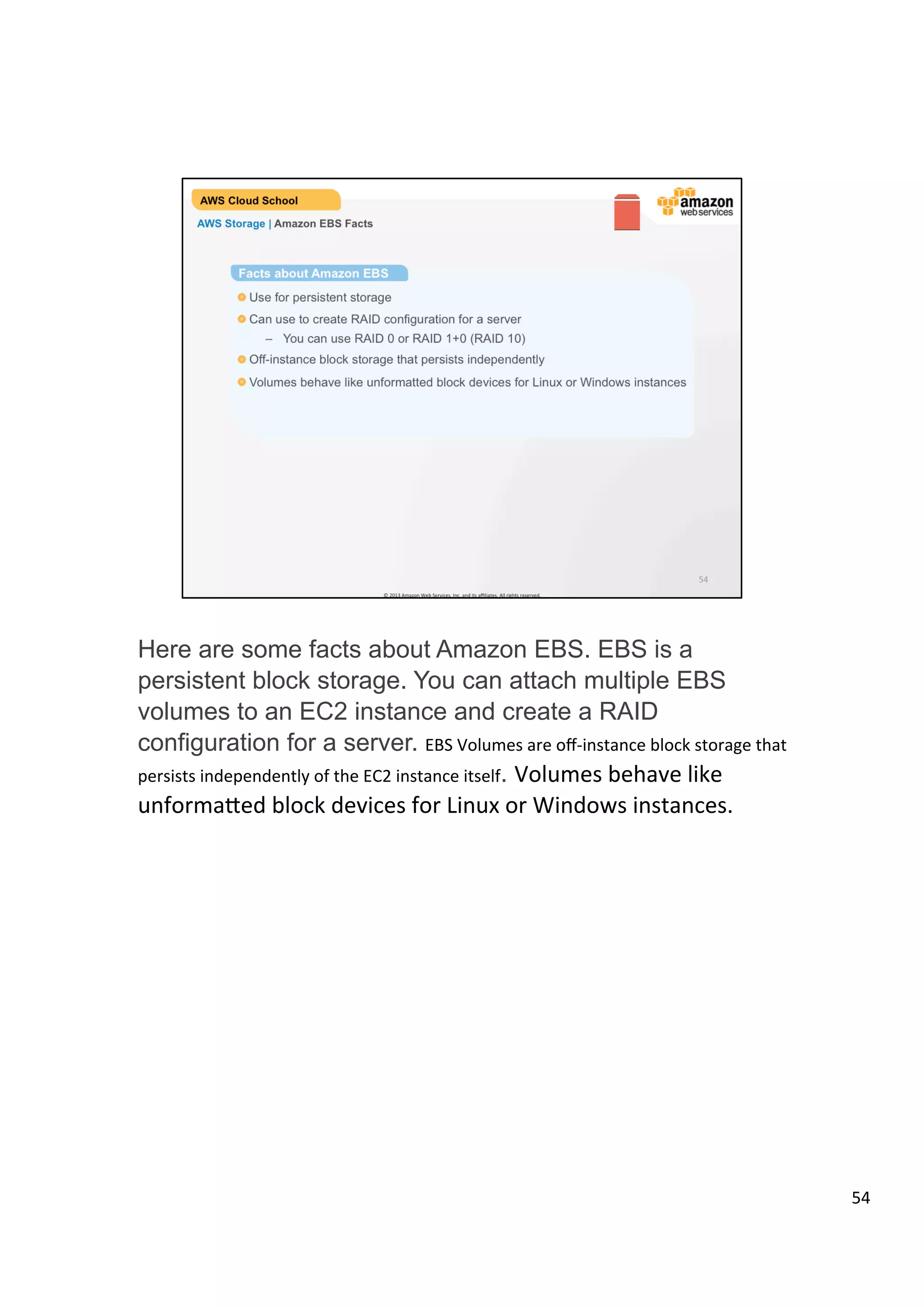 ©	
  2013,	
  2014	
  Amazon	
  Web	
  Services,	
  Inc.	
  and	
  its	
  aﬃliates.	
  All	
  rights	
  reserved.	
  
AWS Cloud School Training and
Certification
AWS Storage | Amazon EBS Facts
Facts about Amazon EBS
!  Use for persistent storage
!  Can use to create RAID configuration for a server
!  Off-instance block storage that persists independently
!  Volumes behave like unformatted block devices for Linux or Windows instances
 