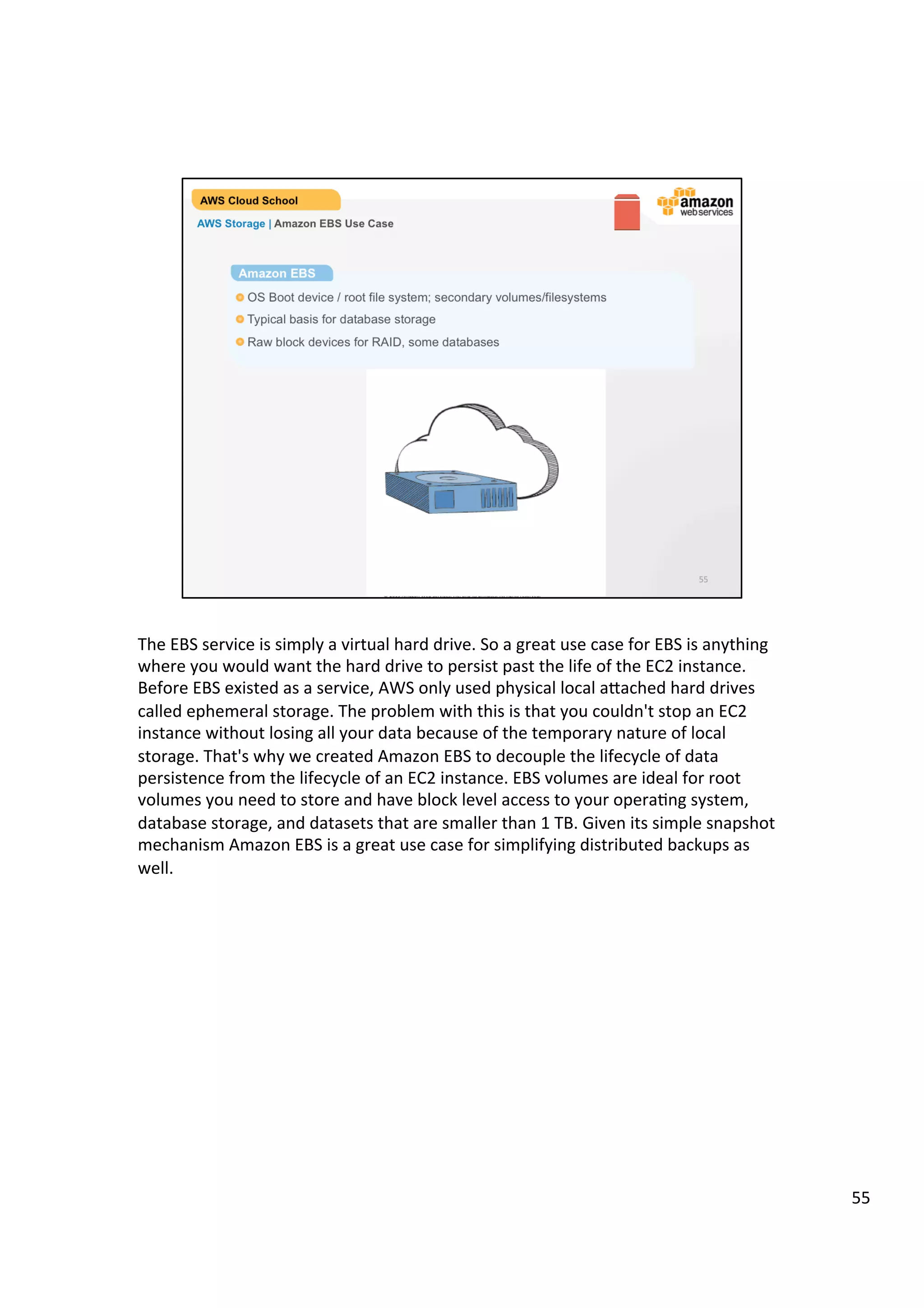©	
  2013,	
  2014	
  Amazon	
  Web	
  Services,	
  Inc.	
  and	
  its	
  aﬃliates.	
  All	
  rights	
  reserved.	
  
AWS Cloud School Training and
Certification
AWS Storage | Amazon EBS Use Case
Use Cases
!  OS Boot device / root file system; secondary volumes/filesystems
!  Typical basis for database storage
!  Raw block devices for RAID, some databases
 