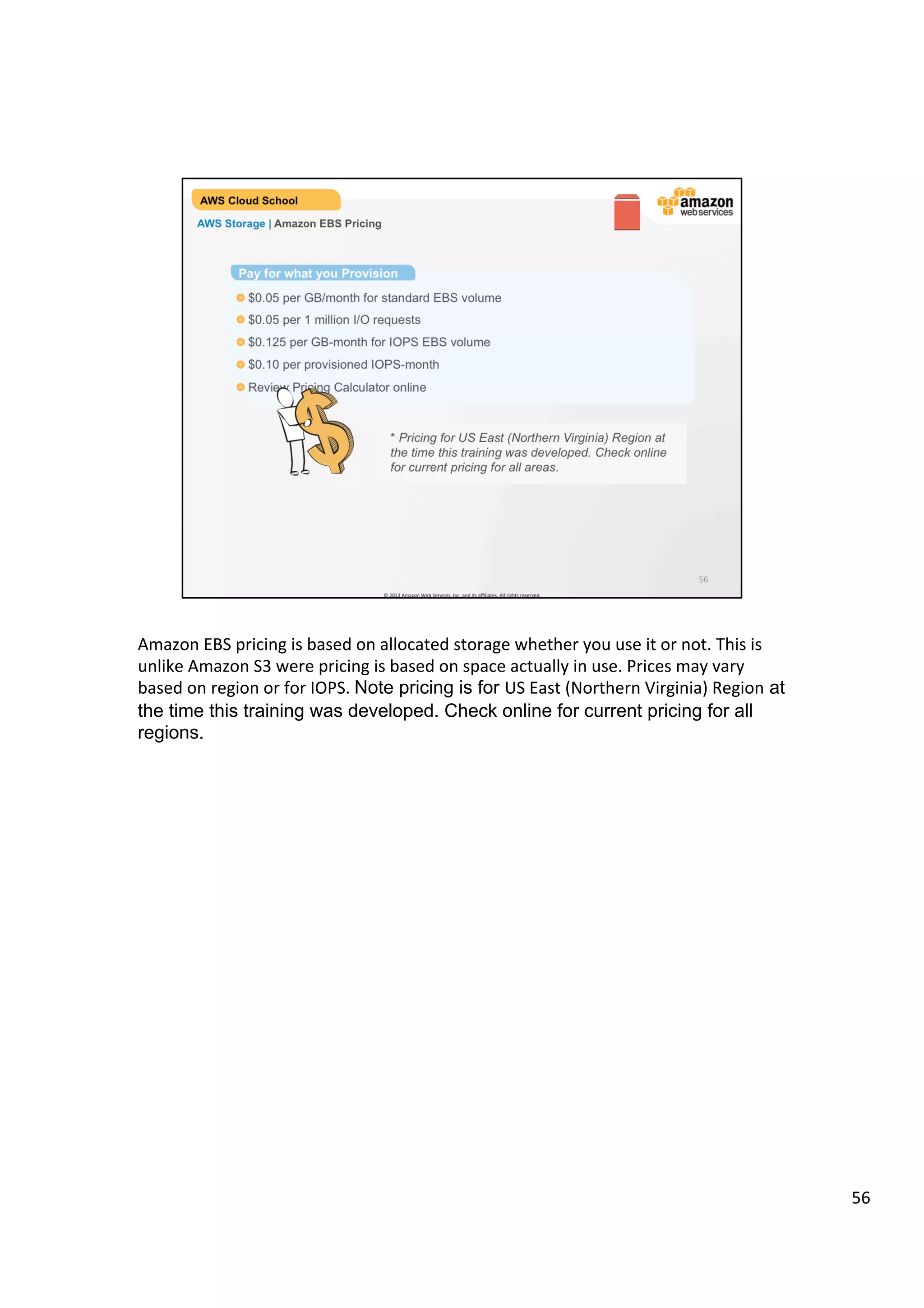 ©	
  2013,	
  2014	
  Amazon	
  Web	
  Services,	
  Inc.	
  and	
  its	
  aﬃliates.	
  All	
  rights	
  reserved.	
  
AWS Cloud School Training and
Certification
AWS Storage | Amazon EBS Pricing
* Check Amazon EBS Pricing page for current pricing for all regions.
Pay for what you Provision
!  Pricing based on Region
!  AWS GovCloud (US) Pricing page
!  Review Pricing Calculator online
 
