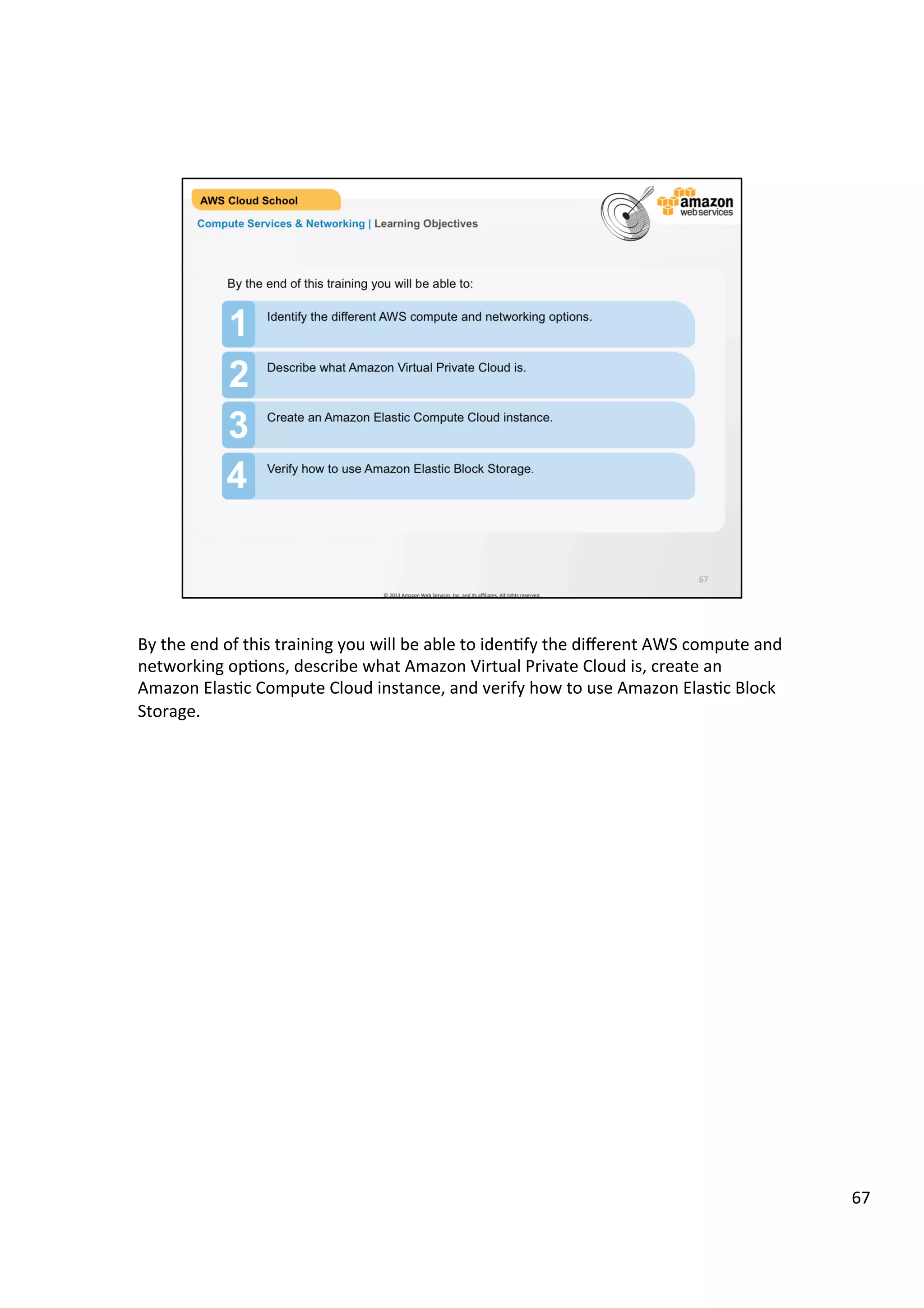 ©	
  2013,	
  2014	
  Amazon	
  Web	
  Services,	
  Inc.	
  and	
  its	
  aﬃliates.	
  All	
  rights	
  reserved.	
  
AWS Cloud School Training and
Certification
Training and
Certification
Compute Services & Networking
Module 3
Copyright	
  ©	
  2013,	
  2014	
  Amazon	
  Web	
  Services,	
  Inc.	
  and	
  its	
  aﬃliates.	
  All	
  rights	
  reserved.	
  
This	
  work	
  may	
  not	
  be	
  reproduced	
  or	
  redistributed,	
  in	
  whole	
  or	
  in	
  part,	
  without	
  prior	
  wriGen	
  permission	
  from	
  Amazon	
  Web	
  Services,	
  Inc.	
  
Commercial	
  copying,	
  lending,	
  or	
  selling	
  is	
  prohibited.	
  
QuesJons?	
  	
  Email	
  us	
  at	
  aws-­‐training-­‐info@amazon.com.	
  
 