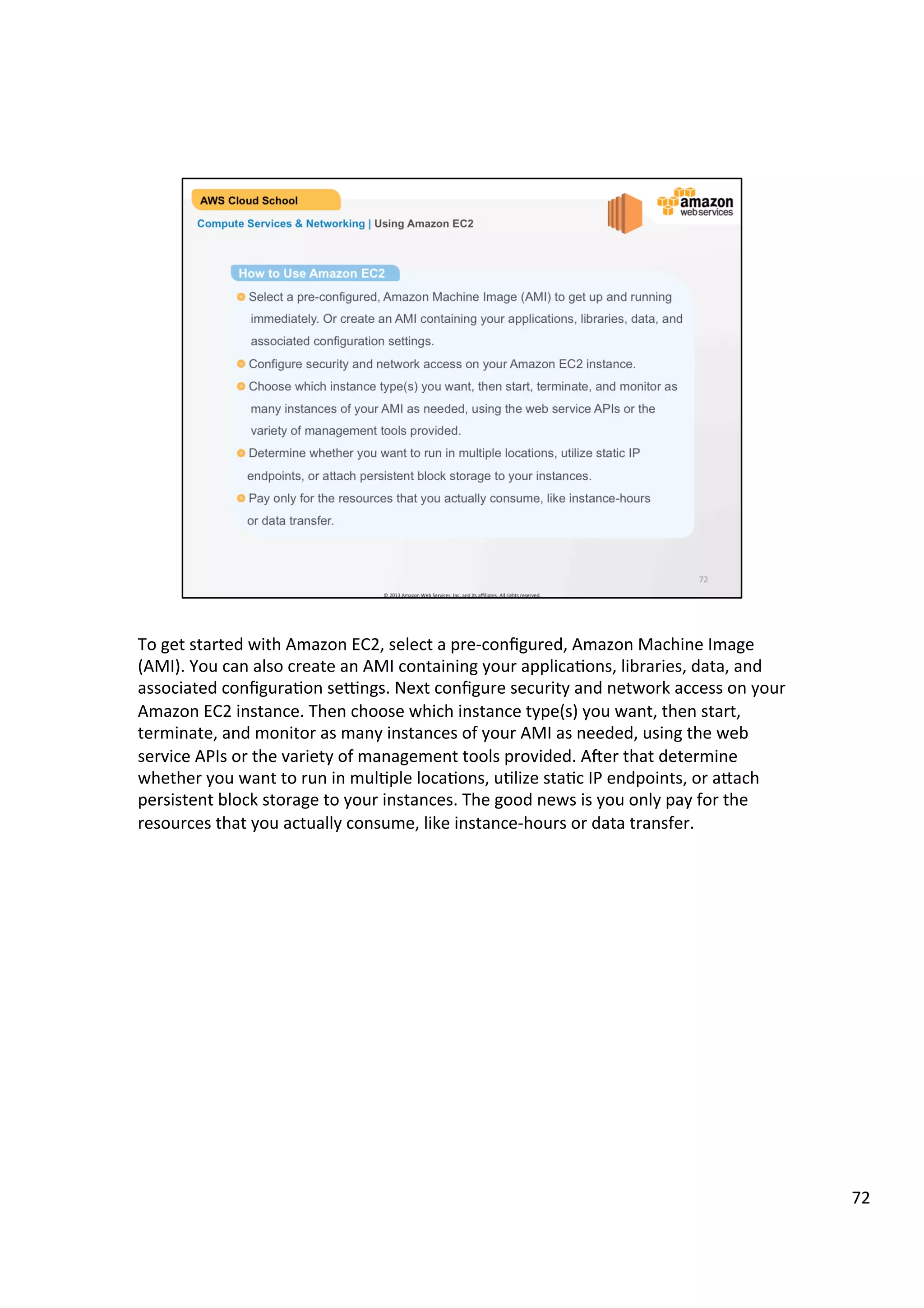 ©	
  2013,	
  2014	
  Amazon	
  Web	
  Services,	
  Inc.	
  and	
  its	
  aﬃliates.	
  All	
  rights	
  reserved.	
  
AWS Cloud School Training and
Certification
Compute Services & Networking | Amazon Elastic Compute Cloud (EC2)
Resizable compute capacity
Complete control of your
computing resources
Reduces the time required to obtain and
boot new server instances to minutes
Amazon Elastic
Compute Cloud
(EC2)
 