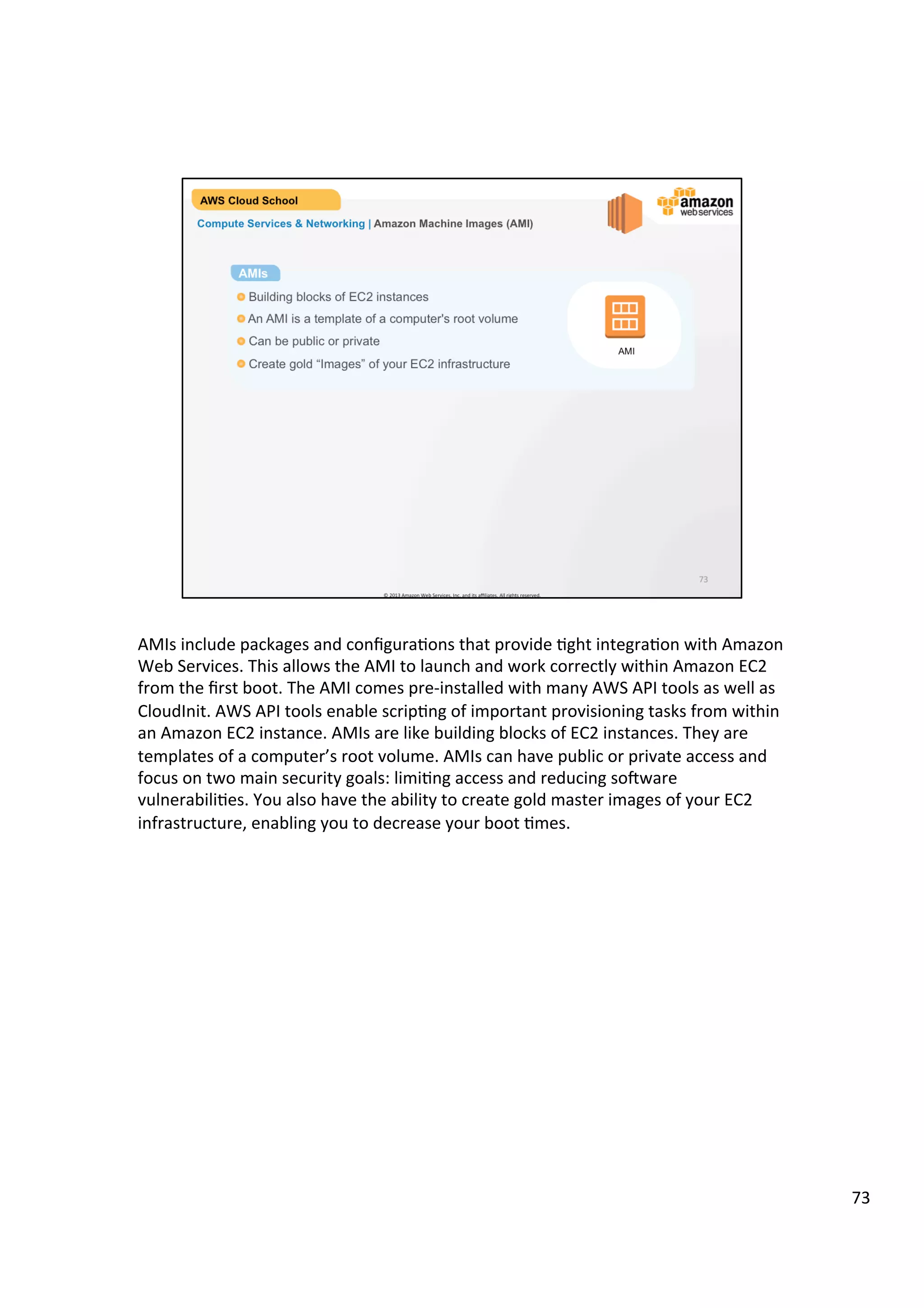 ©	
  2013,	
  2014	
  Amazon	
  Web	
  Services,	
  Inc.	
  and	
  its	
  aﬃliates.	
  All	
  rights	
  reserved.	
  
AWS Cloud School Training and
Certification
Compute Services & Networking | Amazon EC2 Facts
!  Resizable compute capacity with many instance types
!  Reduces the time required to obtain and boot new server instances to minutes
or seconds
!  Scale capacity as your computing requirements change
!  Pay only for capacity that you actually use
!  Choose Linux or Windows
!  Deploy across Regions and Availability Zones for reliability
Facts about Amazon EC2
 