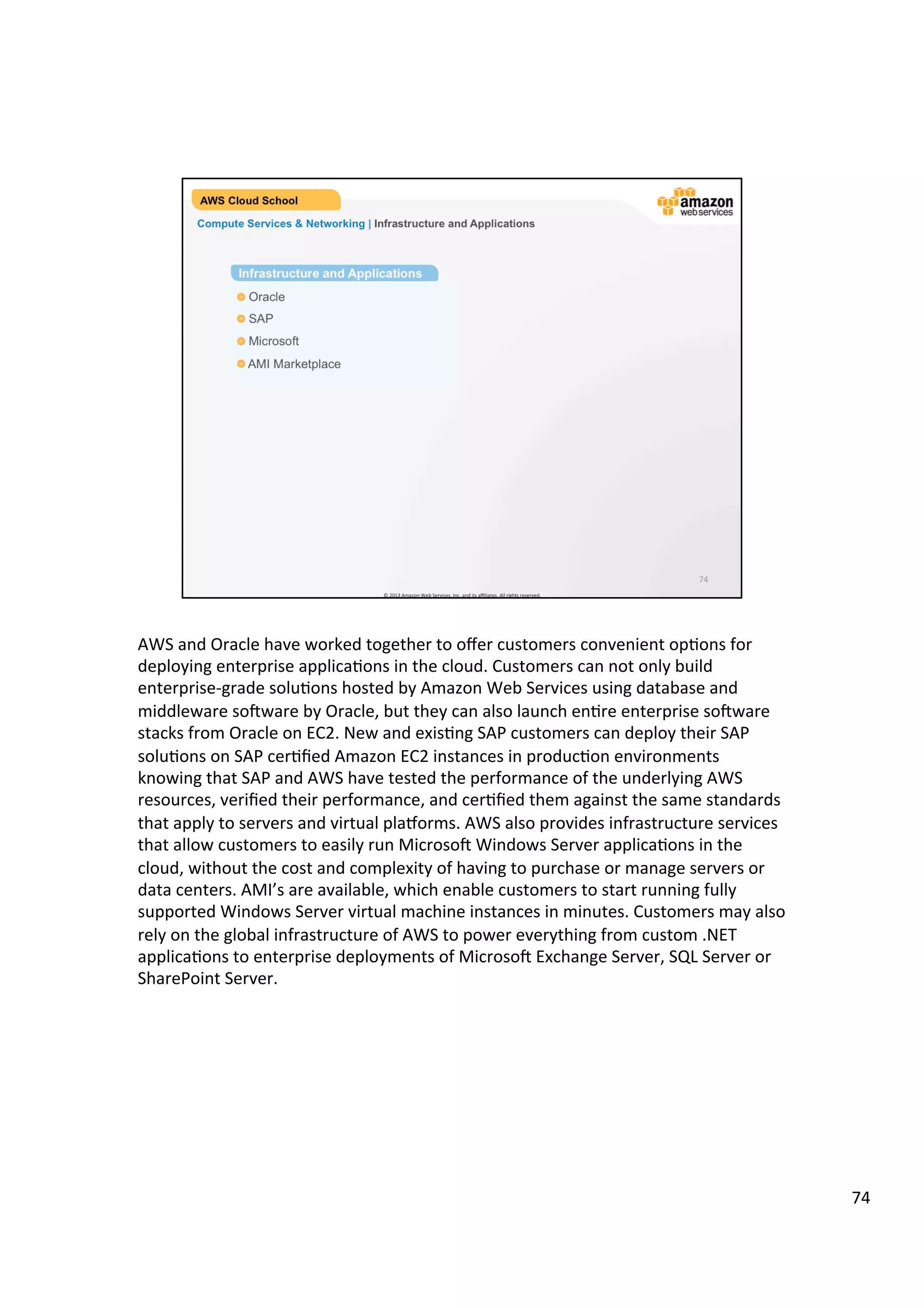 ©	
  2013,	
  2014	
  Amazon	
  Web	
  Services,	
  Inc.	
  and	
  its	
  aﬃliates.	
  All	
  rights	
  reserved.	
  
AWS Cloud School Training and
Certification
	
  	
  	
  
Compute Services & Networking | Using Amazon EC2
How to Use Amazon EC2
!  Select a pre-configured, Amazon Machine Image (AMI) to get up and running
immediately. Or create an AMI containing your applications, libraries, data, and
associated configuration settings.
!  Configure security and network access on your Amazon EC2 instance.
!  Choose which instance type(s) you want, then start, terminate, and monitor as
many instances of your AMI as needed, using the web service APIs or the
variety of management tools provided.
!  Determine whether you want to run in multiple locations, utilize static IP
endpoints, or attach persistent block storage to your instances.
!  Pay only for the resources that you actually consume, like instance-hours
or data transfer.
 