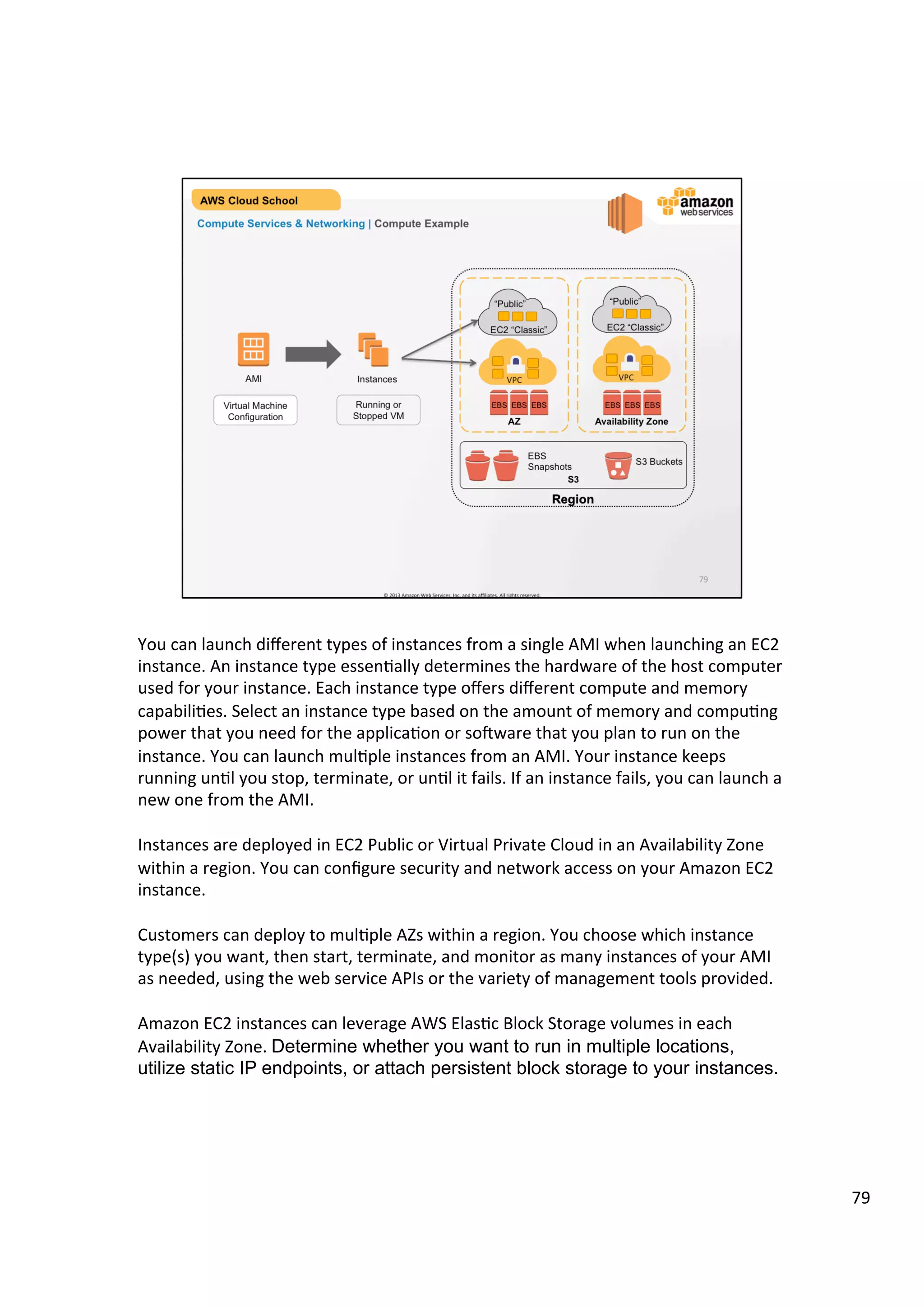 ©	
  2013,	
  2014	
  Amazon	
  Web	
  Services,	
  Inc.	
  and	
  its	
  aﬃliates.	
  All	
  rights	
  reserved.	
  
AWS Cloud School Training and
Certification
	
  	
  	
  
Compute Services & Networking | Amazon EC2 Instances with Intel®
Additional Features that impact your workload:
!   Intel AES-NI1 – Intel processors that support these new encryption instructions
allow you to enable encryption for enhanced data security without paying a
performance penalty
!   Intel AVX – Get dramatically better performance for highly parallel HPC
workloads such as life science engineering, data mining, financial analysis, or
other technical computing applications. AVX also enhances image, video, and
audio processing.
!   Intel Turbo Boost Technology2 – Get a turbo boost of compute speed,
accelerating performance for peak loads. This Instance is appropriate for
traditional non-parallel workloads.	
  
1. Intel AES-New Instructions (Intel AES-NI) requires a system with an AES-NI enabled processor, as well as non-Intel software to execute the instructions in the correct
sequence. AES-NI is available on select Intel processors. For more information, see
http://software.intel.com/en-us/articles/intel-advanced-encryption-standard-instructions-aes-ni/.
2. Intel Turbo Boost Technology requires a system with Intel Turbo Boost Technology capability. Performance varies depending on hardware, software, and system
configuration. For more information, see http://www.intel.com/content/www/us/en/architecture-and-technology/turbo-boost/turbo-boost-technology.html
 
