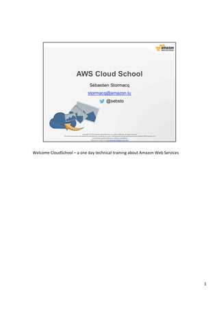 ©	
  2013,	
  2014	
  Amazon	
  Web	
  Services,	
  Inc.	
  and	
  its	
  aﬃliates.	
  All	
  rights	
  reserved.	
  
AWS Cloud School Training and
Certification
Training and
Certification
Copyright	
  ©	
  2013,	
  2014	
  Amazon	
  Web	
  Services,	
  Inc.	
  and	
  its	
  aﬃliates.	
  All	
  rights	
  reserved.	
  
This	
  work	
  may	
  not	
  be	
  reproduced	
  or	
  redistributed,	
  in	
  whole	
  or	
  in	
  part,	
  without	
  prior	
  wriGen	
  permission	
  from	
  Amazon	
  Web	
  Services,	
  Inc.	
  
Commercial	
  copying,	
  lending,	
  or	
  selling	
  is	
  prohibited.	
  
QuesJons?	
  	
  Email	
  us	
  at	
  aws-­‐training-­‐info@amazon.com.	
  
AWS Cloud School
Sébastien Stormacq
stormacq@amazon.lu
@sebsto
 