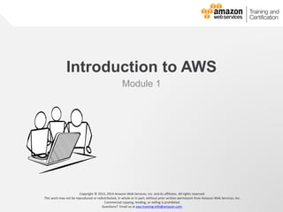 © 2013, 2014 Amazon Web Services, Inc. and its affiliates. All rights reserved.
AWS Cloud School
Introduction to AWS
Module 1
Copyright © 2013, 2014 Amazon Web Services, Inc. and its affiliates. All rights reserved.
This work may not be reproduced or redistributed, in whole or in part, without prior written permission from Amazon Web Services, Inc.
Commercial copying, lending, or selling is prohibited.
Questions? Email us at aws-training-info@amazon.com.
 