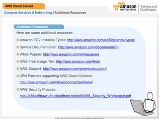 © 2013, 2014 Amazon Web Services, Inc. and its affiliates. All rights reserved.
AWS Cloud School
Compute Services & Networking | Additional Resources
Additional Resources
Here are some additional resources:
Amazon EC2 Instance Types: http://aws.amazon.com/ec2/instance-types/
Service Documentation: http://aws.amazon.com/documentation
White Papers: http://aws.amazon.com/whitepapers
AWS Free Usage Tier: http://aws.amazon.com/free/
AWS Support: http://aws.amazon.com/premiumsupport/
APN Partners supporting AWS Direct Connect:
http://aws.amazon.com/directconnect/partners/
AWS Security Process:
http://d36cz9buwru1tt.cloudfront.net/pdf/AWS_Security_Whitepaper.pdf
 
