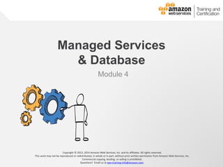 © 2013, 2014 Amazon Web Services, Inc. and its affiliates. All rights reserved.
AWS Cloud School
Managed Services
& Database
Module 4
Copyright © 2013, 2014 Amazon Web Services, Inc. and its affiliates. All rights reserved.
This work may not be reproduced or redistributed, in whole or in part, without prior written permission from Amazon Web Services, Inc.
Commercial copying, lending, or selling is prohibited.
Questions? Email us at aws-training-info@amazon.com.
 
