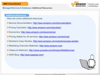 © 2013, 2014 Amazon Web Services, Inc. and its affiliates. All rights reserved.
AWS Cloud School
Additional Resources
Managed Services & Database | Additional Resources
Here are some additional resources:
Service Documentation: http://aws.amazon.com/documentation
Pricing Calculator: http://aws.amazon.com/calculator/
Economics: http://aws.amazon.com/economics/
Pricing details for all services: http://aws.amazon.com/pricing/
Solutions Case Studies: http://aws.amazon.com/solutions/case-studies
Marketing Overview Materials: http://aws.amazon.com
Videos & Webinars: http://www.youtube.com/AmazonWebServices
AWS Blog: http://aws.typepad.com/
 