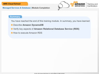 © 2013, 2014 Amazon Web Services, Inc. and its affiliates. All rights reserved.
AWS Cloud School
Summary
You have reached the end of this training module. In summary, you have learned:
Describe Amazon DynamoDB
Verify key aspects of Amazon Relational Database Service (RDS)
How to execute Amazon RDS
Managed Services & Database | Module Completion
 