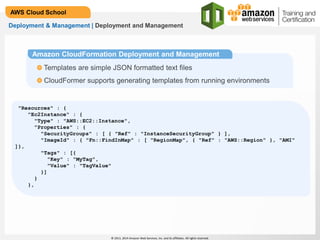 © 2013, 2014 Amazon Web Services, Inc. and its affiliates. All rights reserved.
AWS Cloud School
Deployment & Management | Deployment and Management
Amazon CloudFormation Deployment and Management
Templates are simple JSON formatted text files
CloudFormer supports generating templates from running environments
"Resources" : {
"Ec2Instance" : {
"Type" : "AWS::EC2::Instance",
"Properties" : {
"SecurityGroups" : [ { "Ref" : "InstanceSecurityGroup" } ],
"ImageId" : { "Fn::FindInMap" : [ "RegionMap", { "Ref" : "AWS::Region" }, "AMI"
]},
"Tags" : [{
"Key" : "MyTag",
"Value" : "TagValue"
}]
}
},
 