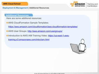 © 2013, 2014 Amazon Web Services, Inc. and its affiliates. All rights reserved.
AWS Cloud School
Additional Resources
Deployment & Management | Additional Resources
Here are some additional resources:
AWS CloudFormation Sample Templates:
https://aws.amazon.com/cloudformation/aws-cloudformation-templates/
AWS User Groups: http://aws.amazon.com/usergroups/
Introduction to AWS IAM Training Video: https://us-east-1-aws-
training.s3.amazonaws.com/intro/iam.html
 