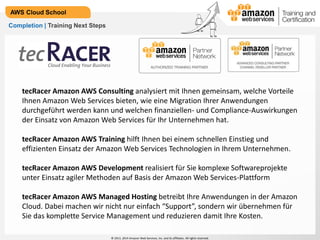 © 2013, 2014 Amazon Web Services, Inc. and its affiliates. All rights reserved.
AWS Cloud School
Completion | Training Next Steps
tecRacer Amazon AWS Consulting analysiert mit Ihnen gemeinsam, welche Vorteile
Ihnen Amazon Web Services bieten, wie eine Migration Ihrer Anwendungen
durchgeführt werden kann und welchen finanziellen- und Compliance-Auswirkungen
der Einsatz von Amazon Web Services für Ihr Unternehmen hat.
tecRacer Amazon AWS Training hilft Ihnen bei einem schnellen Einstieg und
effizienten Einsatz der Amazon Web Services Technologien in Ihrem Unternehmen.
tecRacer Amazon AWS Development realisiert für Sie komplexe Softwareprojekte
unter Einsatz agiler Methoden auf Basis der Amazon Web Services-Plattform
tecRacer Amazon AWS Managed Hosting betreibt Ihre Anwendungen in der Amazon
Cloud. Dabei machen wir nicht nur einfach “Support”, sondern wir übernehmen für
Sie das komplette Service Management und reduzieren damit Ihre Kosten.
 