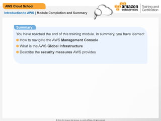 © 2013, 2014 Amazon Web Services, Inc. and its affiliates. All rights reserved.
AWS Cloud School
Introduction to AWS | Module Completion and Summary
Summary
You have reached the end of this training module. In summary, you have learned:
How to navigate the AWS Management Console
What is the AWS Global Infrastructure
Describe the security measures AWS provides
 
