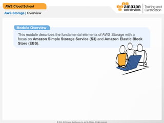 © 2013, 2014 Amazon Web Services, Inc. and its affiliates. All rights reserved.
AWS Cloud School
AWS Storage | Overview
Module Overview
This module describes the fundamental elements of AWS Storage with a
focus on Amazon Simple Storage Service (S3) and Amazon Elastic Block
Store (EBS).
 