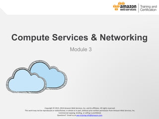 © 2013, 2014 Amazon Web Services, Inc. and its affiliates. All rights reserved.
AWS Cloud School
Compute Services & Networking
Module 3
Copyright © 2013, 2014 Amazon Web Services, Inc. and its affiliates. All rights reserved.
This work may not be reproduced or redistributed, in whole or in part, without prior written permission from Amazon Web Services, Inc.
Commercial copying, lending, or selling is prohibited.
Questions? Email us at aws-training-info@amazon.com.
 